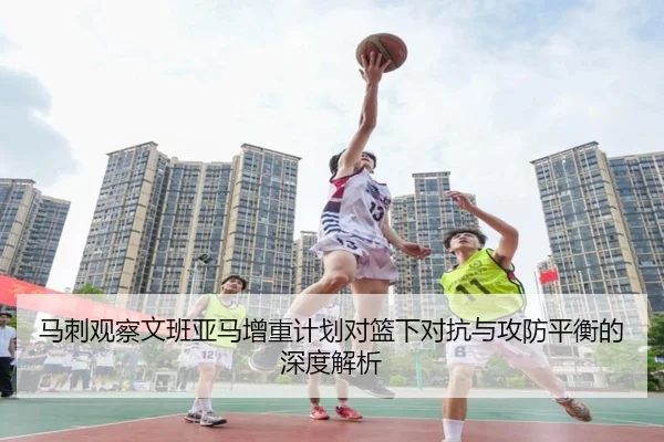 马刺观察文班亚马增重计划对篮下对抗与攻防平衡的深度解析