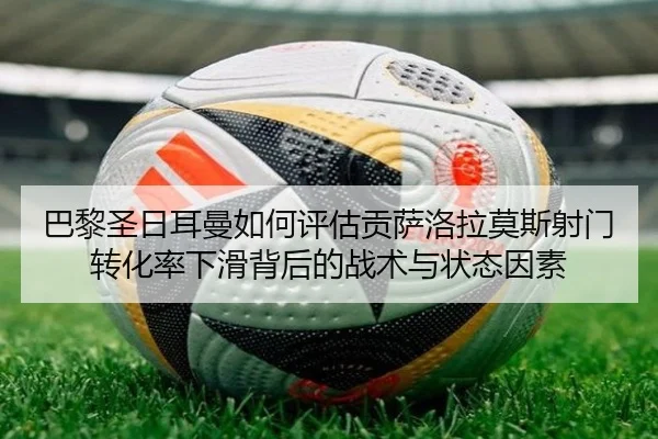巴黎圣日耳曼如何评估贡萨洛拉莫斯射门转化率下滑背后的战术与状态因素