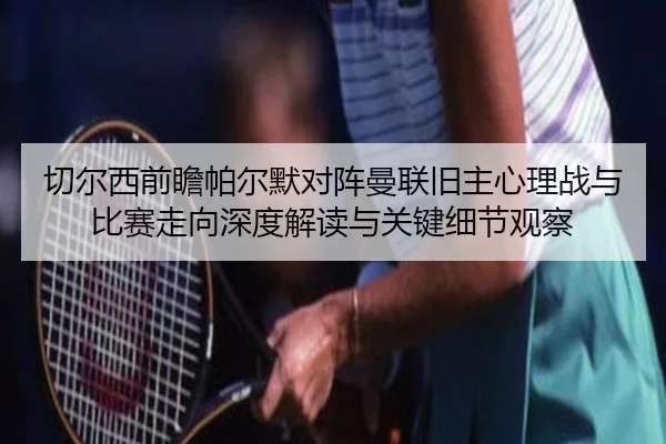 切尔西前瞻帕尔默对阵曼联旧主心理战与比赛走向深度解读与关键细节观察