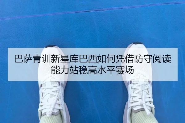 巴萨青训新星库巴西如何凭借防守阅读能力站稳高水平赛场