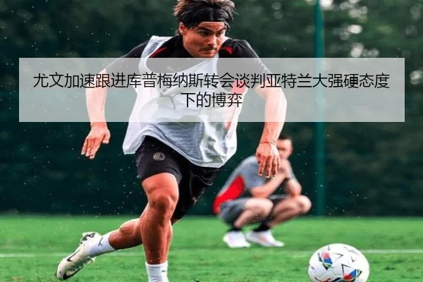 尤文加速跟进库普梅纳斯转会谈判亚特兰大强硬态度下的博弈