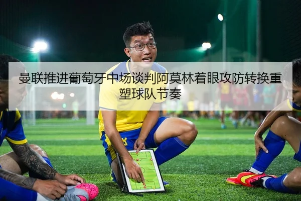 曼联推进葡萄牙中场谈判阿莫林着眼攻防转换重塑球队节奏