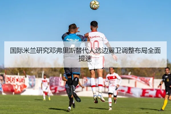 国际米兰研究邓弗里斯替代人选边翼卫调整布局全面提速